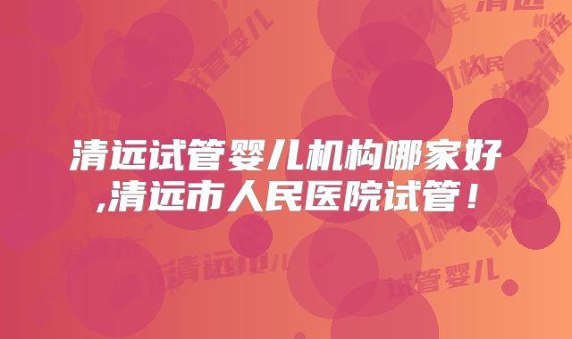 清远试管婴儿机构哪家好,清远市人民医院试管！