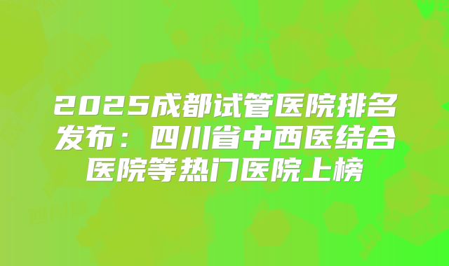 2025成都试管医院排名发布：四川省中西医结合医院等热门医院上榜