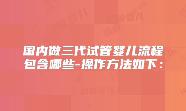 国内做三代试管婴儿流程包含哪些-操作方法如下: