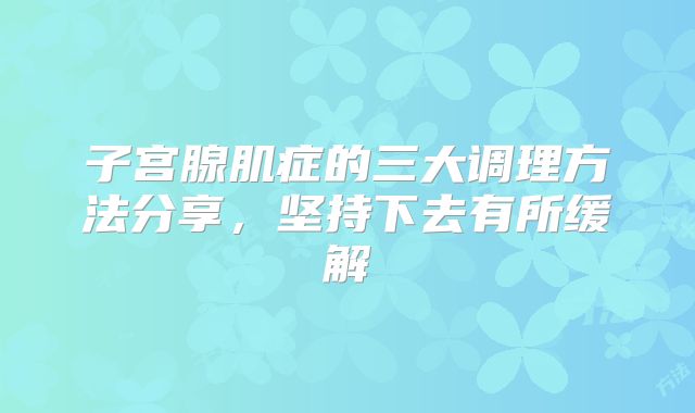 子宫腺肌症的三大调理方法分享,坚持下去有所缓解