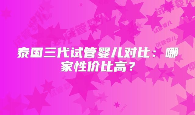 泰国三代试管婴儿对比:哪家性价比高?