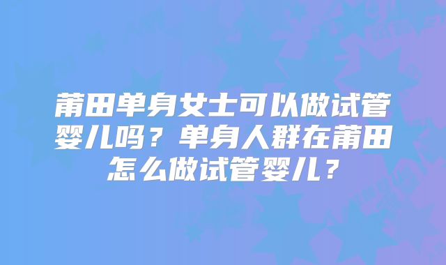 莆田单身女士可以做试管婴儿吗?单身人群在莆田怎么做试管婴儿?