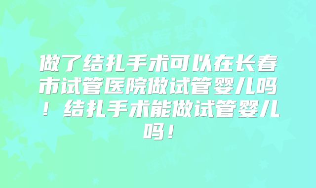 做了结扎手术可以在长春市试管医院做试管婴儿吗!结扎手术能做试管婴儿吗!