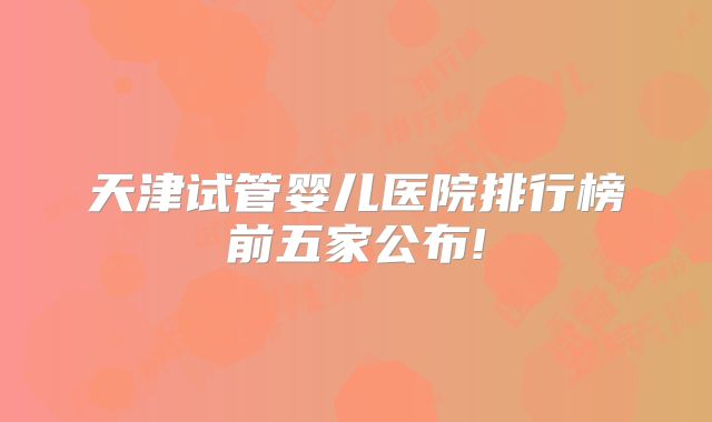 天津试管婴儿医院排行榜前五家公布!