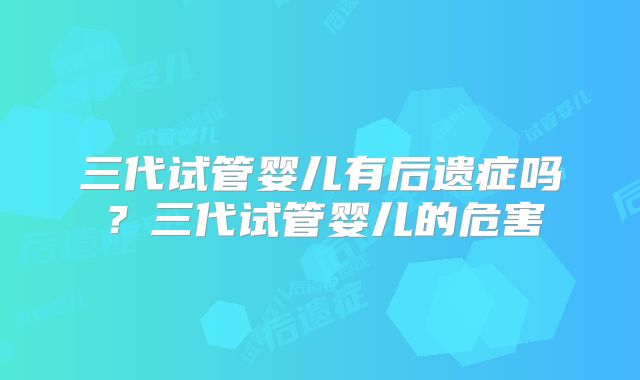 三代试管婴儿有后遗症吗?三代试管婴儿的危害