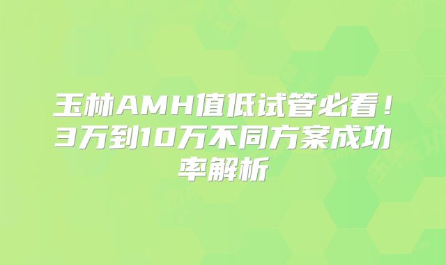 玉林AMH值低试管必看!3万到10万不同方案成功率解析