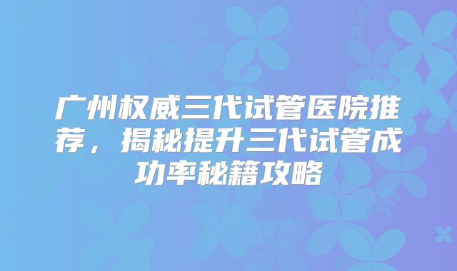 广州权威三代试管医院推荐,揭秘提升三代试管成功率秘籍攻略