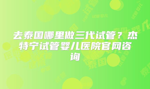 去泰国哪里做三代试管?杰特宁试管婴儿医院官网咨询
