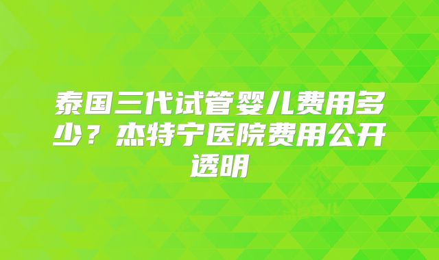 泰国三代试管婴儿费用多少？杰特宁医院费用公开透明