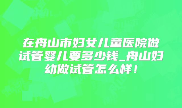 在舟山市妇女儿童医院做试管婴儿要多少钱_舟山妇幼做试管怎么样！
