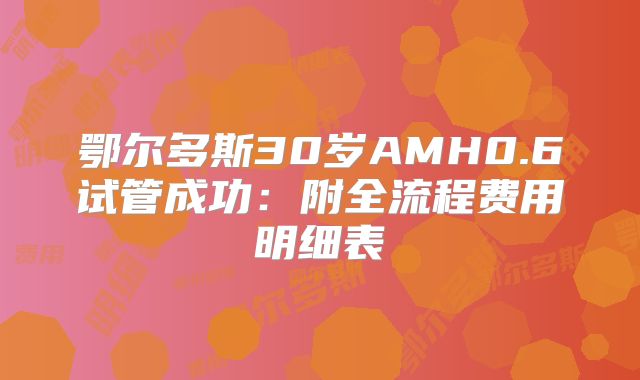 鄂尔多斯30岁AMH0.6试管成功:附全流程费用明细表