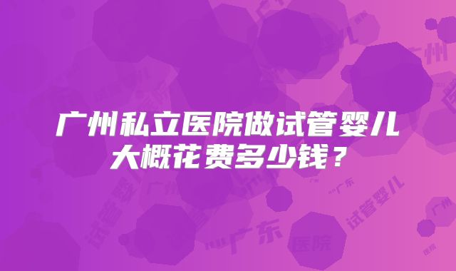 广州私立医院做试管婴儿大概花费多少钱?