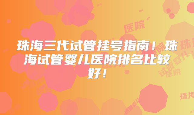 珠海三代试管挂号指南!珠海试管婴儿医院排名比较好!