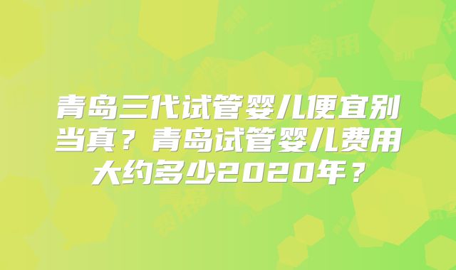 青岛三代试管婴儿便宜别当真？青岛试管婴儿费用大约多少2020年？
