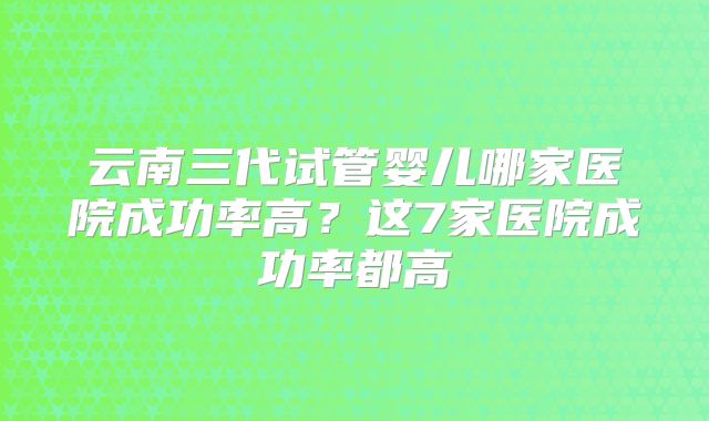 云南三代试管婴儿哪家医院成功率高?这7家医院成功率都高