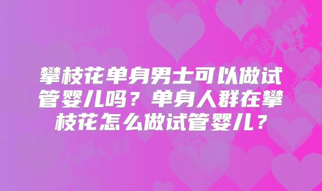 攀枝花单身男士可以做试管婴儿吗?单身人群在攀枝花怎么做试管婴儿?