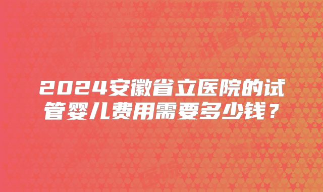 2024安徽省立医院的试管婴儿费用需要多少钱?