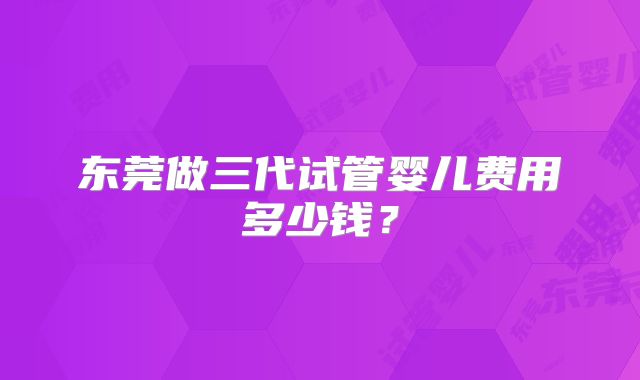 东莞做三代试管婴儿费用多少钱?