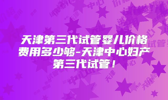 天津第三代试管婴儿价格费用多少够-天津中心妇产第三代试管!