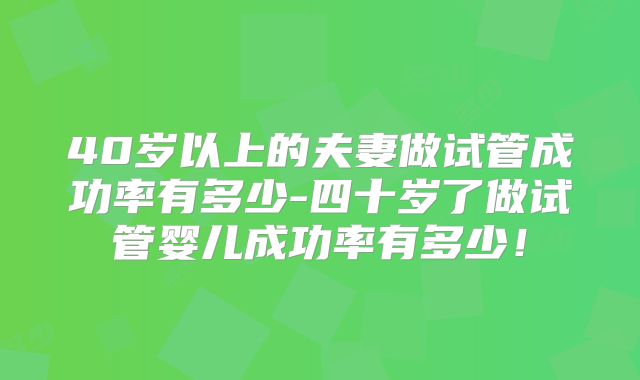 40岁以上的夫妻做试管成功率有多少-四十岁了做试管婴儿成功率有多少!