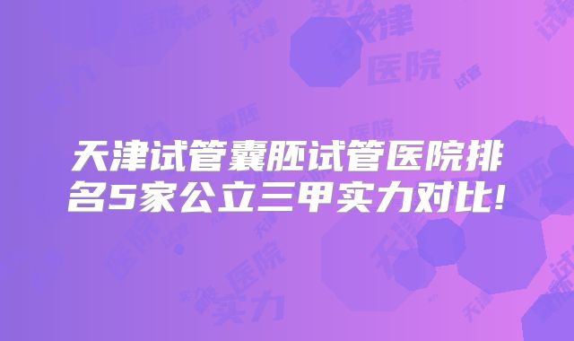 天津试管囊胚试管医院排名5家公立三甲实力对比!