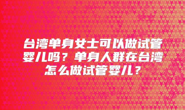 台湾单身女士可以做试管婴儿吗?单身人群在台湾怎么做试管婴儿?