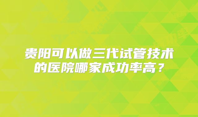 贵阳可以做三代试管技术的医院哪家成功率高?
