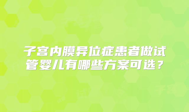 子宫内膜异位症患者做试管婴儿有哪些方案可选?
