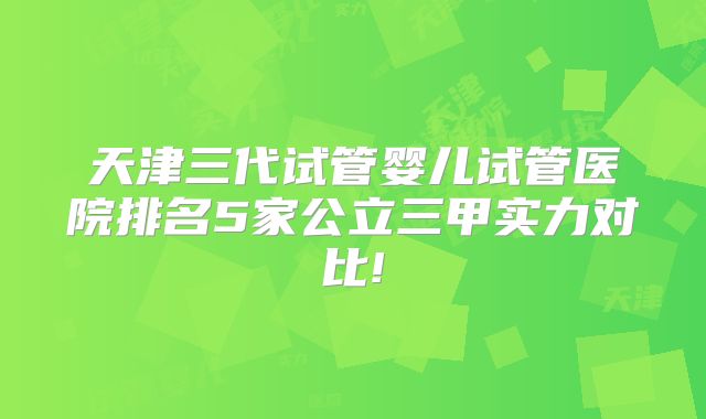 天津三代试管婴儿试管医院排名5家公立三甲实力对比!