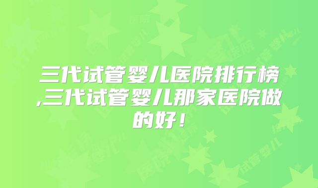 三代试管婴儿医院排行榜,三代试管婴儿那家医院做的好！