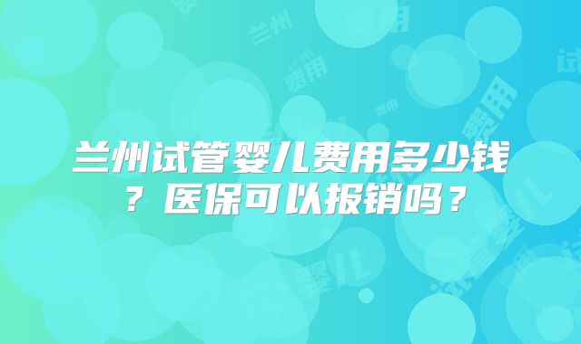 兰州试管婴儿费用多少钱?医保可以报销吗?