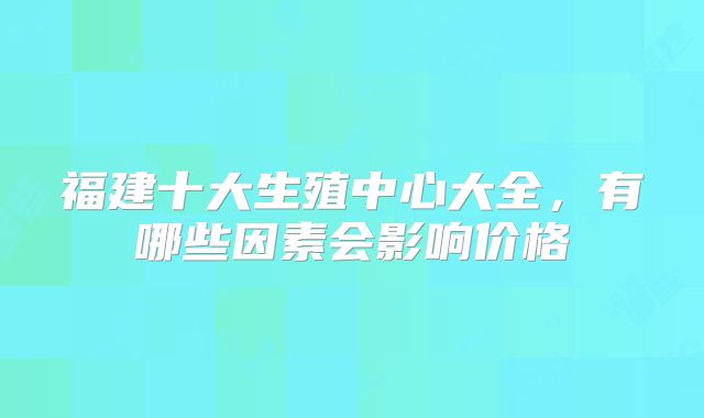 福建十大生殖中心大全,有哪些因素会影响价格