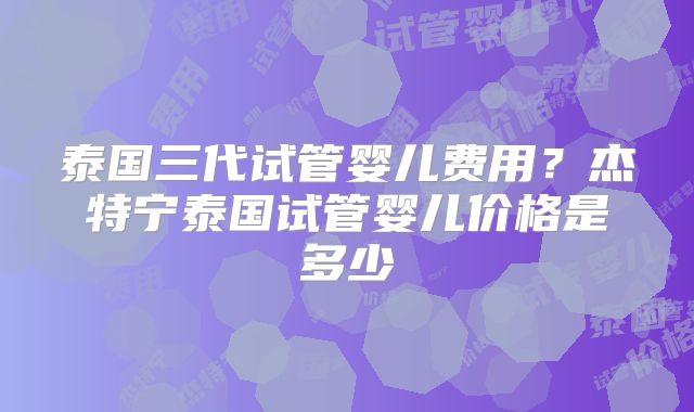 泰国三代试管婴儿费用?杰特宁泰国试管婴儿价格是多少