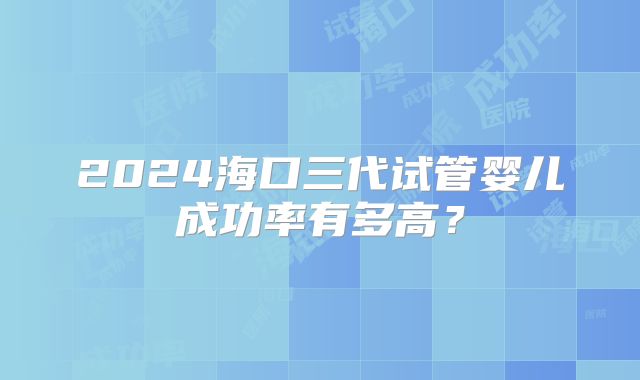 2024海口三代试管婴儿成功率有多高？