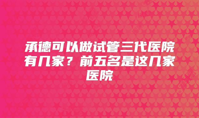 承德可以做试管三代医院有几家?前五名是这几家医院