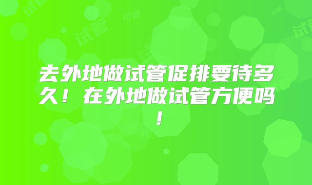 去外地做试管促排要待多久!在外地做试管方便吗!
