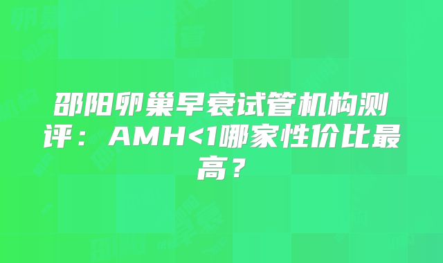 邵阳卵巢早衰试管机构测评：AMH<1哪家性价比最高？