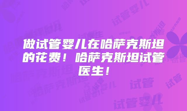 做试管婴儿在哈萨克斯坦的花费!哈萨克斯坦试管医生!