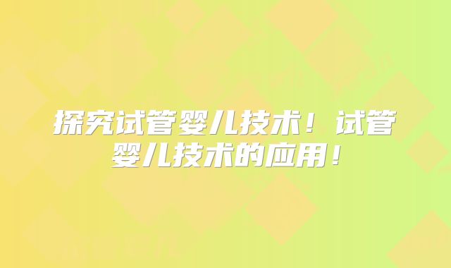 探究试管婴儿技术!试管婴儿技术的应用!