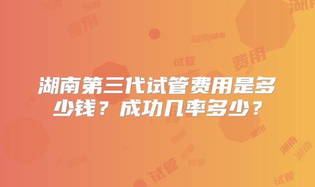 湖南第三代试管费用是多少钱?成功几率多少?