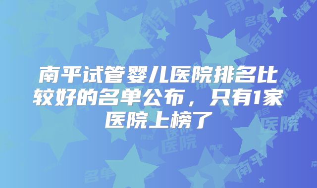 南平试管婴儿医院排名比较好的名单公布,只有1家医院上榜了