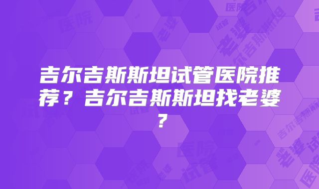 吉尔吉斯斯坦试管医院推荐？吉尔吉斯斯坦找老婆？