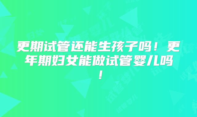 更期试管还能生孩子吗！更年期妇女能做试管婴儿吗！