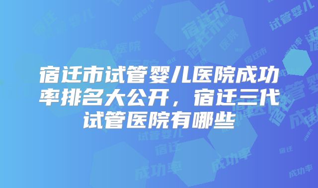 宿迁市试管婴儿医院成功率排名大公开，宿迁三代试管医院有哪些