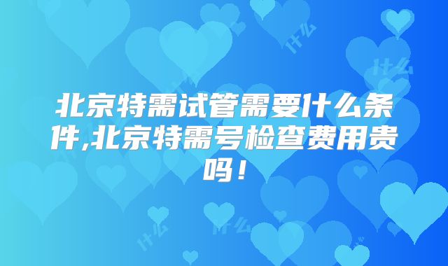 北京特需试管需要什么条件,北京特需号检查费用贵吗!