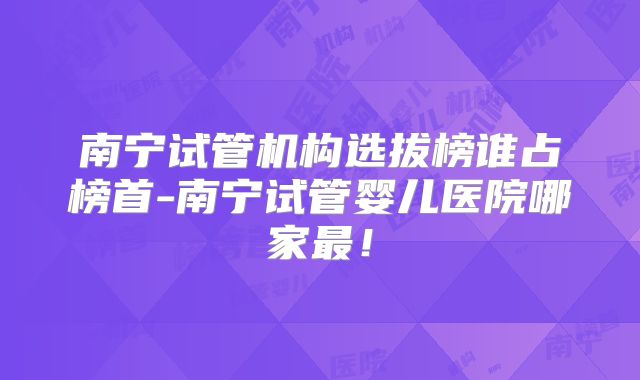 南宁试管机构选拔榜谁占榜首-南宁试管婴儿医院哪家最!