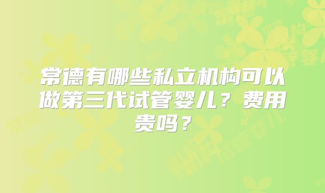 常德有哪些私立机构可以做第三代试管婴儿?费用贵吗?