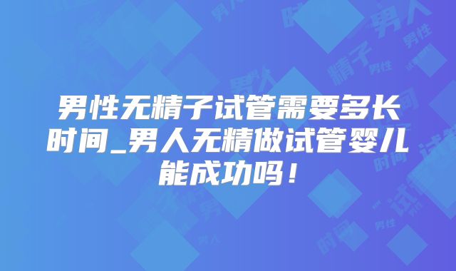 男性无精子试管需要多长时间_男人无精做试管婴儿能成功吗!