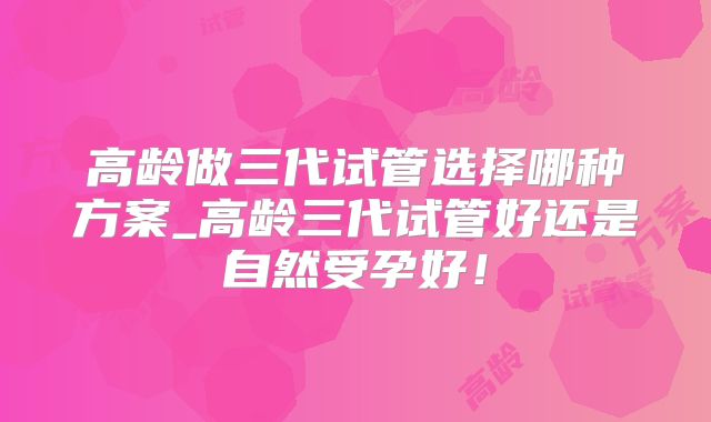 高龄做三代试管选择哪种方案_高龄三代试管好还是自然受孕好!