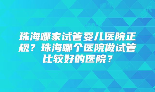 珠海哪家试管婴儿医院正规?珠海哪个医院做试管比较好的医院?